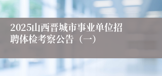2025山西晋城市事业单位招聘体检考察公告（一）