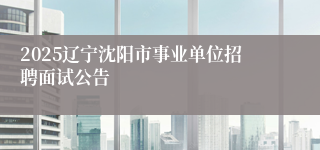 2025辽宁沈阳市事业单位招聘面试公告