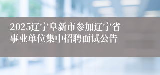 2025辽宁阜新市参加辽宁省事业单位集中招聘面试公告