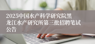 2025中国水产科学研究院黑龙江水产研究所第三批招聘笔试公告