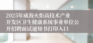 2025年威海火炬高技术产业开发区卫生健康系统事业单位公开招聘面试通知书打印入口