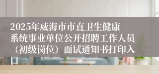 2025年威海市市直卫生健康系统事业单位公开招聘工作人员（初级岗位）面试通知书打印入口