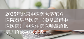 2025年北京中医药大学东方医院秦皇岛医院 （秦皇岛市中医医院） 中医住院医师规范化培训招录40人公告