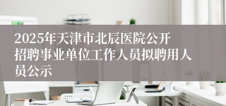 2025年天津市北辰医院公开招聘事业单位工作人员拟聘用人员公示