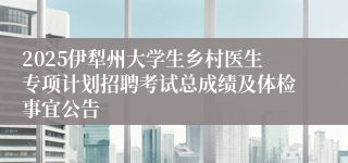 2025伊犁州大学生乡村医生专项计划招聘考试总成绩及体检事宜公告