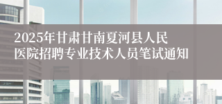 2025年甘肃甘南夏河县人民医院招聘专业技术人员笔试通知
