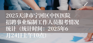 2025天津市宁河区中医医院招聘事业编制工作人员报考情况统计（统计时间：2025年6月24日上午10点）