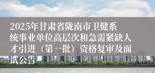 2025年甘肃省陇南市卫健系统事业单位高层次和急需紧缺人才引进（第一批）资格复审及面试公告