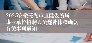2025安徽芜湖市卫健委所属事业单位招聘人员递补体检确认有关事项通知