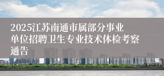 2025江苏南通市属部分事业单位招聘卫生专业技术体检考察通告