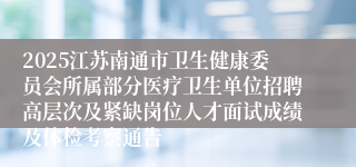 2025江苏南通市卫生健康委员会所属部分医疗卫生单位招聘高层次及紧缺岗位人才面试成绩及体检考察通告
