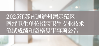 2025江苏南通通州湾示范区医疗卫生单位招聘卫生专业技术笔试成绩和资格复审事项公告