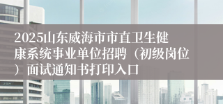 2025山东威海市市直卫生健康系统事业单位招聘（初级岗位）面试通知书打印入口