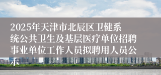 2025年天津市北辰区卫健系统公共卫生及基层医疗单位招聘事业单位工作人员拟聘用人员公示