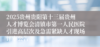 2025贵州贵阳第十三届贵州人才博览会清镇市第一人民医院引进高层次及急需紧缺人才现场评审公告