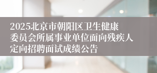 2025北京市朝阳区卫生健康委员会所属事业单位面向残疾人定向招聘面试成绩公告