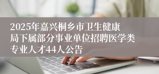2025年嘉兴桐乡市卫生健康局下属部分事业单位招聘医学类专业人才44人公告