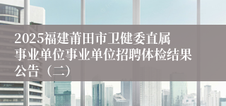 2025福建莆田市卫健委直属事业单位事业单位招聘体检结果公告（二）