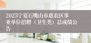 2025宁夏石嘴山市惠农区事业单位招聘（卫生类）总成绩公告