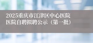 2025重庆市江津区中心医院医院自聘拟聘公示（第一批）