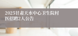 2025甘肃天水中心卫生院村医招聘2人公告