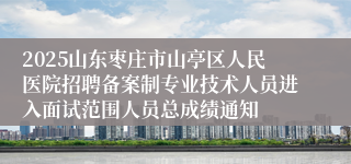 2025山东枣庄市山亭区人民医院招聘备案制专业技术人员进入面试范围人员总成绩通知