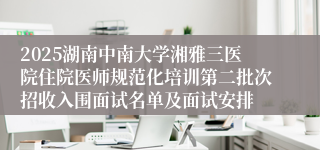 2025湖南中南大学湘雅三医院住院医师规范化培训第二批次招收入围面试名单及面试安排