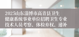 2025山东淄博市高青县卫生健康系统事业单位招聘卫生专业技术人员考察、体检弃权、递补公告