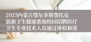 2025内蒙古鄂尔多斯鄂托克前旗卫生健康系统校园招聘医疗卫生专业技术人员通过体检和进入考察范围人员名单公示      
