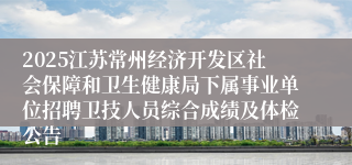 2025江苏常州经济开发区社会保障和卫生健康局下属事业单位招聘卫技人员综合成绩及体检公告