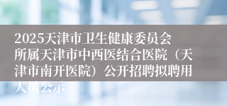 2025天津市卫生健康委员会所属天津市中西医结合医院（天津市南开医院）公开招聘拟聘用人员公示