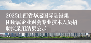 2025山西省华远国际陆港集团所属企业财会专业技术人员招聘拟录用结果公示