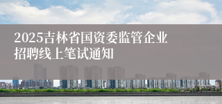 2025吉林省国资委监管企业招聘线上笔试通知