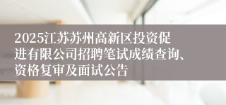 2025江苏苏州高新区投资促进有限公司招聘笔试成绩查询、资格复审及面试公告