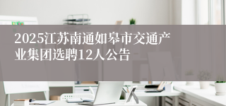 2025江苏南通如皋市交通产业集团选聘12人公告
