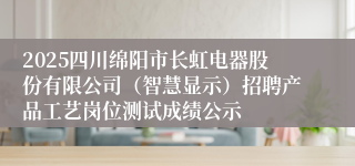 2025四川绵阳市长虹电器股份有限公司（智慧显示）招聘产品工艺岗位测试成绩公示