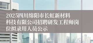 2025四川绵阳市长虹新材料科技有限公司招聘研发工程师岗位拟录用人员公示
