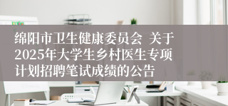 绵阳市卫生健康委员会  关于2025年大学生乡村医生专项计划招聘笔试成绩的公告