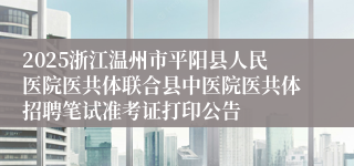 2025浙江温州市平阳县人民医院医共体联合县中医院医共体招聘笔试准考证打印公告