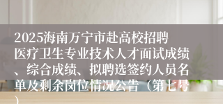 2025海南万宁市赴高校招聘医疗卫生专业技术人才面试成绩、综合成绩、拟聘选签约人员名单及剩余岗位情况公告（第七号）