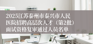 2025江苏泰州市泰兴市人民医院招聘高层次人才（第2批）面试资格复审通过人员名单