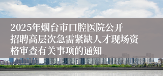 2025年烟台市口腔医院公开招聘高层次急需紧缺人才现场资格审查有关事项的通知