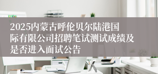 2025内蒙古呼伦贝尔陆港国际有限公司招聘笔试测试成绩及是否进入面试公告