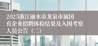 2025浙江丽水市龙泉市属国有企业招聘体检结果及入围考察人员公告（二）