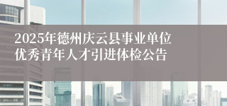 2025年德州庆云县事业单位优秀青年人才引进体检公告