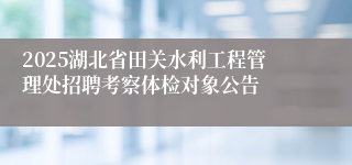 2025湖北省田关水利工程管理处招聘考察体检对象公告