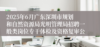 2025年6月广东深圳市规划和自然资源局光明管理局招聘一般类岗位专干体检及资格复审公告