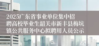 2025广东省事业单位集中招聘高校毕业生韶关市新丰县梅坑镇公共服务中心拟聘用人员公示