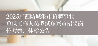 2025广西防城港市招聘事业单位工作人员考试东兴市招聘岗位考察、体检公告