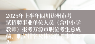 2025年上半年四川达州市考试招聘事业单位人员（含中小学教师）报考万源市职位考生总成绩、职位排名及体检有关事宜公告